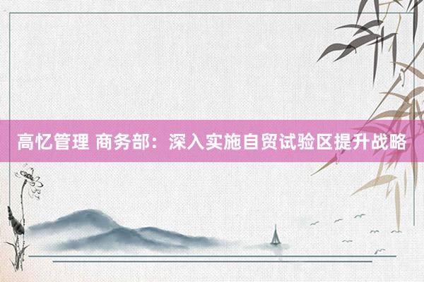 高忆管理 商务部：深入实施自贸试验区提升战略