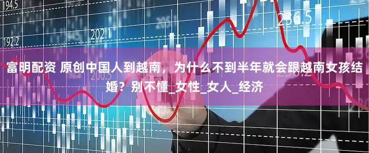 富明配资 原创中国人到越南，为什么不到半年就会跟越南女孩结婚？别不懂_女性_女人_经济