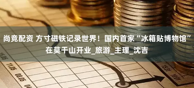 尚竞配资 方寸磁铁记录世界！国内首家“冰箱贴博物馆”在莫干山开业_旅游_主理_沈吉