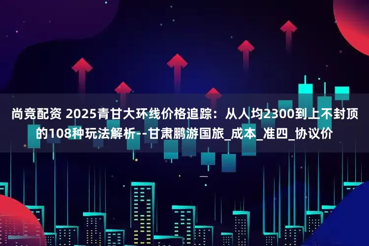 尚竞配资 2025青甘大环线价格追踪：从人均2300到上不封顶的108种玩法解析--甘肃鹏游国旅_成本_准四_协议价