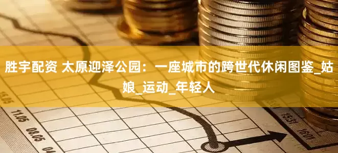 胜宇配资 太原迎泽公园：一座城市的跨世代休闲图鉴_姑娘_运动_年轻人