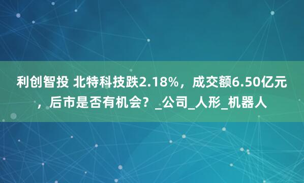 利创智投 北特科技跌2.18%，成交额6.50亿元，后市是否有机会？_公司_人形_机器人