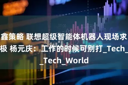 鑫策略 联想超级智能体机器人现场求职打太极 杨元庆：工作的时候可别打_Tech_World