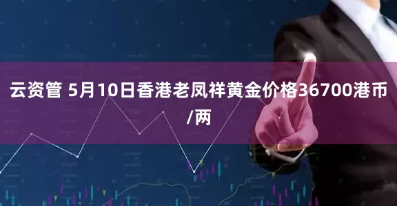 云资管 5月10日香港老凤祥黄金价格36700港币/两