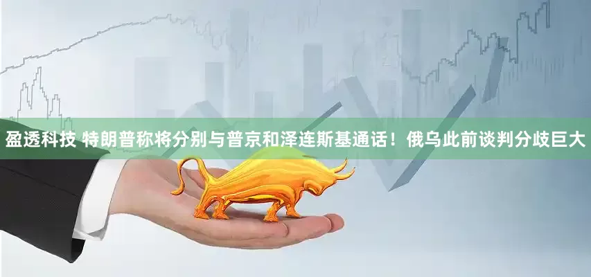 盈透科技 特朗普称将分别与普京和泽连斯基通话！俄乌此前谈判分歧巨大