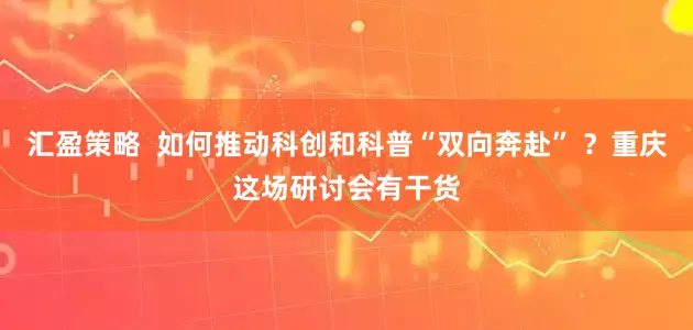 汇盈策略  如何推动科创和科普“双向奔赴” ？重庆这场研讨会有干货