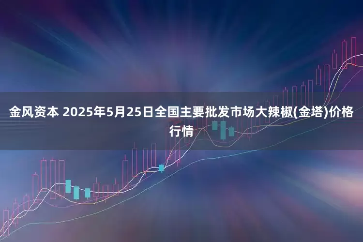金风资本 2025年5月25日全国主要批发市场大辣椒(金塔)价格行情