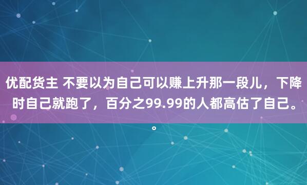优配货主 不要以为自己可以赚上升那一段儿，下降时自己就跑了，百分之99.99的人都高估了自己。