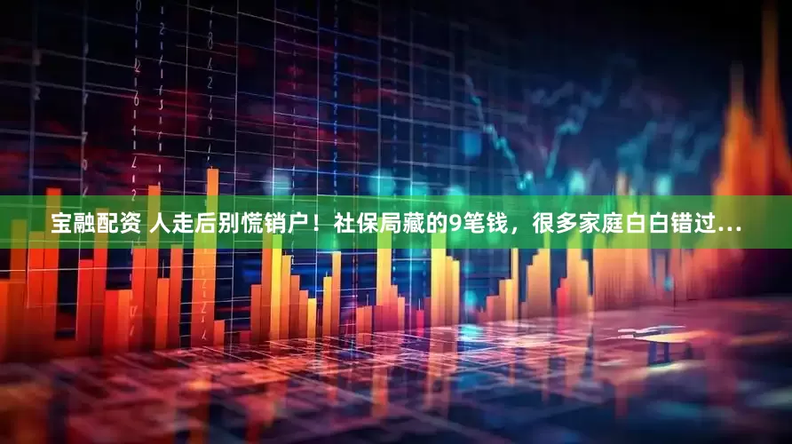 宝融配资 人走后别慌销户！社保局藏的9笔钱，很多家庭白白错过…