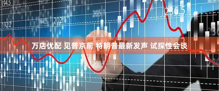 万店优配 见普京前 特朗普最新发声 试探性会谈