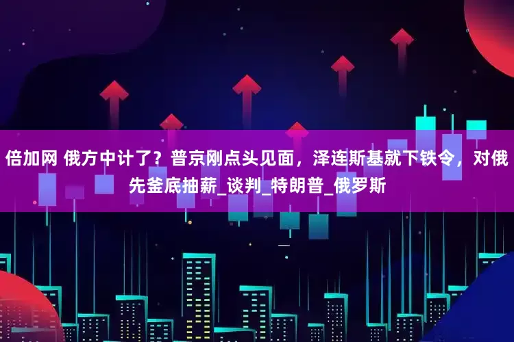 倍加网 俄方中计了？普京刚点头见面，泽连斯基就下铁令，对俄先釜底抽薪_谈判_特朗普_俄罗斯