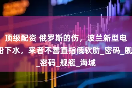 顶级配资 俄罗斯的伤，波兰新型电子侦察船下水，来者不善直指俄软肋_密码_舰艇_海域