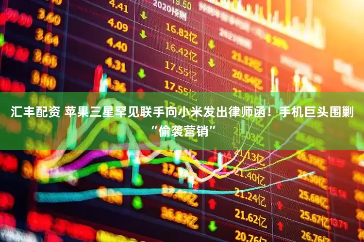 汇丰配资 苹果三星罕见联手向小米发出律师函！手机巨头围剿“偷袭营销”
