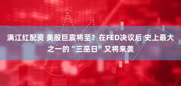 满江红配资 美股巨震将至？在FED决议后 史上最大之一的“三巫日”又将来袭