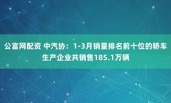 公富网配资 中汽协：1-3月销量排名前十位的轿车生产企业共销售185.1万辆