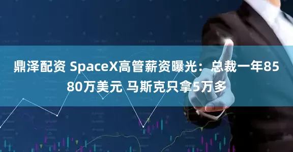 鼎泽配资 SpaceX高管薪资曝光：总裁一年8580万美元 马斯克只拿5万多