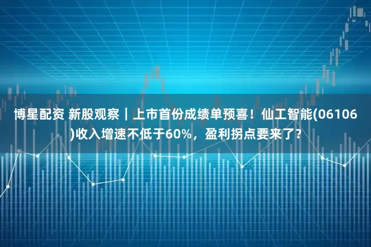 博星配资 新股观察｜上市首份成绩单预喜！仙工智能(06106)收入增速不低于60%，盈利拐点要来了？