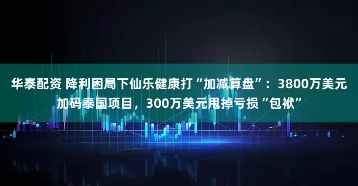 华泰配资 降利困局下仙乐健康打“加减算盘”：3800万美元加码泰国项目，300万美元甩掉亏损“包袱”